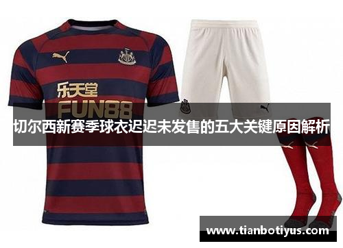 切尔西新赛季球衣迟迟未发售的五大关键原因解析