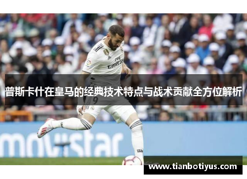 普斯卡什在皇马的经典技术特点与战术贡献全方位解析